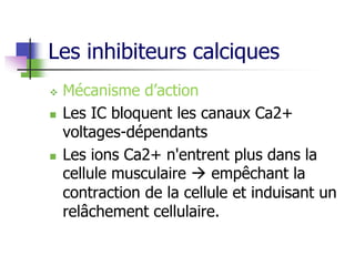 Les inhibiteurs calciques
 Mécanisme d’action
 Les IC bloquent les canaux Ca2+
voltages-dépendants
 Les ions Ca2+ n'entrent plus dans la
cellule musculaire  empêchant la
contraction de la cellule et induisant un
relâchement cellulaire.
 