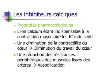 Les inhibiteurs calciques
 Propriétés pharmacologiques
 L’ion calcium étant indispensable à la
contraction musculaire les IC induisent:
 Une diminution de la contractilité du
cœur  Diminution du travail du cœur
 Une réduction des résistances
périphériques des muscules lisses des
artéres  Vasodilatation
 
