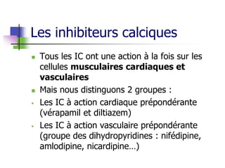 Les inhibiteurs calciques
 Tous les IC ont une action à la fois sur les
cellules musculaires cardiaques et
vasculaires
 Mais nous distinguons 2 groupes :
 Les IC à action cardiaque prépondérante
(vérapamil et diltiazem)
 Les IC à action vasculaire prépondérante
(groupe des dihydropyridines : nifédipine,
amlodipine, nicardipine…)
 
