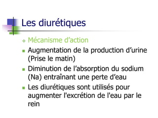 Les diurétiques
 Mécanisme d’action
 Augmentation de la production d’urine
(Prise le matin)
 Diminution de l’absorption du sodium
(Na) entraînant une perte d’eau
 Les diurétiques sont utilisés pour
augmenter l'excrétion de l'eau par le
rein
 
