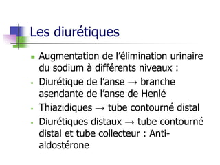 Les diurétiques
 Augmentation de l’élimination urinaire
du sodium à différents niveaux :
 Diurétique de l’anse → branche
asendante de l’anse de Henlé
 Thiazidiques → tube contourné distal
 Diurétiques distaux → tube contourné
distal et tube collecteur : Anti-
aldostérone
 