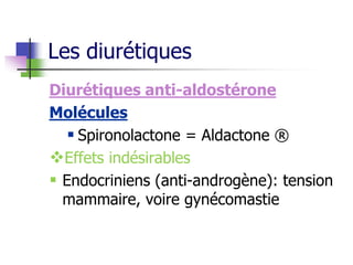 Diurétiques anti-aldostérone
Molécules
 Spironolactone = Aldactone ®
Effets indésirables
 Endocriniens (anti-androgène): tension
mammaire, voire gynécomastie
Les diurétiques
 
