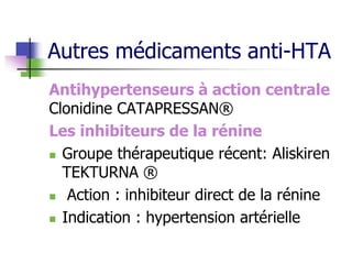 Autres médicaments anti-HTA
Antihypertenseurs à action centrale
Clonidine CATAPRESSAN®
Les inhibiteurs de la rénine
 Groupe thérapeutique récent: Aliskiren
TEKTURNA ®
 Action : inhibiteur direct de la rénine
 Indication : hypertension artérielle
 