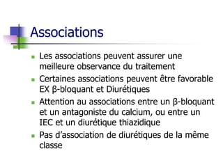 Associations
 Les associations peuvent assurer une
meilleure observance du traitement
 Certaines associations peuvent être favorable
EX β-bloquant et Diurétiques
 Attention au associations entre un β-bloquant
et un antagoniste du calcium, ou entre un
IEC et un diurétique thiazidique
 Pas d’association de diurétiques de la même
classe
 
