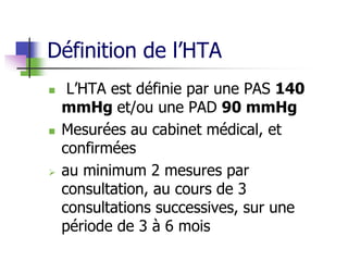 Définition de l’HTA
 L’HTA est définie par une PAS 140
mmHg et/ou une PAD 90 mmHg
 Mesurées au cabinet médical, et
confirmées
 au minimum 2 mesures par
consultation, au cours de 3
consultations successives, sur une
période de 3 à 6 mois
 