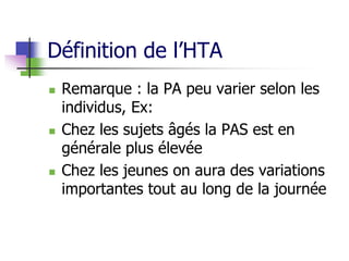 Définition de l’HTA
 Remarque : la PA peu varier selon les
individus, Ex:
 Chez les sujets âgés la PAS est en
générale plus élevée
 Chez les jeunes on aura des variations
importantes tout au long de la journée
 