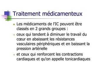 Traitement médicamenteux
 Les médicaments de l‘IC peuvent être
classés en 2 grands groupes :
 ceux qui tendent à diminuer le travail du
cœur en abaissant les résistances
vasculaires périphériques et en baissant la
pression artérielle
 et ceux qui renforcent les contractions
cardiaques et qu'on appelle tonicardiaques
 