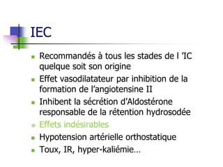 IEC
 Recommandés à tous les stades de l ’IC
quelque soit son origine
 Effet vasodilatateur par inhibition de la
formation de l’angiotensine II
 Inhibent la sécrétion d’Aldostérone
responsable de la rétention hydrosodée
 Effets indésirables
 Hypotension artérielle orthostatique
 Toux, IR, hyper-kaliémie…
 