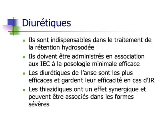 Diurétiques
 Ils sont indispensables dans le traitement de
la rétention hydrosodée
 Ils doivent être administrés en association
aux IEC à la posologie minimale efficace
 Les diurétiques de l’anse sont les plus
efficaces et gardent leur efficacité en cas d’IR
 Les thiazidiques ont un effet synergique et
peuvent être associés dans les formes
sévères
 