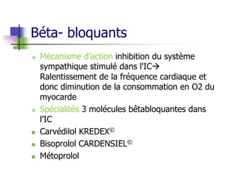 Béta- bloquants
 Mécanisme d’action inhibition du système
sympathique stimulé dans l'IC
Ralentissement de la fréquence cardiaque et
donc diminution de la consommation en O2 du
myocarde
 Spécialités 3 molécules bêtabloquantes dans
l’IC
 Carvédilol KREDEX©
 Bisoprolol CARDENSIEL©
 Métoprolol
 