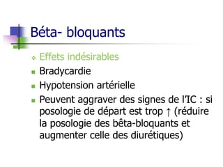 Béta- bloquants
 Effets indésirables
 Bradycardie
 Hypotension artérielle
 Peuvent aggraver des signes de l’IC : si
posologie de départ est trop ↑ (réduire
la posologie des bêta-bloquants et
augmenter celle des diurétiques)
 