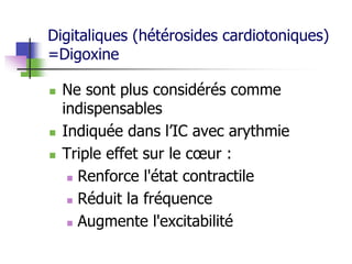 Digitaliques (hétérosides cardiotoniques)
=Digoxine
 Ne sont plus considérés comme
indispensables
 Indiquée dans l’IC avec arythmie
 Triple effet sur le cœur :
 Renforce l'état contractile
 Réduit la fréquence
 Augmente l'excitabilité
 