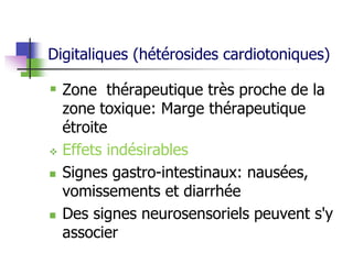 Digitaliques (hétérosides cardiotoniques)
 Zone thérapeutique très proche de la
zone toxique: Marge thérapeutique
étroite
 Effets indésirables
 Signes gastro-intestinaux: nausées,
vomissements et diarrhée
 Des signes neurosensoriels peuvent s'y
associer
 