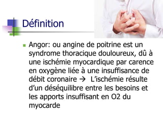 Définition
 Angor: ou angine de poitrine est un
syndrome thoracique douloureux, dû à
une ischémie myocardique par carence
en oxygène liée à une insuffisance de
débit coronaire  L’ischémie résulte
d’un déséquilibre entre les besoins et
les apports insuffisant en O2 du
myocarde
 