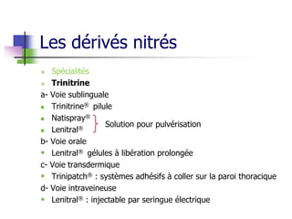 Les dérivés nitrés
 Spécialités
 Trinitrine
a- Voie sublinguale
 Trinitrine® pilule
 Natispray®
 Lenitral®
b- Voie orale
 Lenitral® gélules à libération prolongée
c- Voie transdermique
 Trinipatch® : systèmes adhésifs à coller sur la paroi thoracique
d- Voie intraveineuse
 Lenitral® : injectable par seringue électrique
Solution pour pulvérisation
 