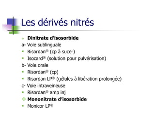 Les dérivés nitrés
 Dinitrate d’isosorbide
a- Voie sublinguale
 Risordan® (cp à sucer)
 Isocard® (solution pour pulvérisation)
b- Voie orale
 Risordan® (cp)
 Risordan LP® (gélules à libération prolongée)
c- Voie intraveineuse
 Risordan® amp inj
 Mononitrate d’isosorbide
 Monicor LP®
 