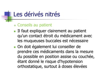 Les dérivés nitrés
 Conseils au patient
 Il faut expliquer clairement au patient
qu'un contact étroit du médicament avec
les muqueuses buccales est nécessaire
 On doit également lui conseiller de
prendre ces médicaments dans la mesure
du possible en position assise ou couchée,
étant donné le risque d'hypotension
orthostatique, surtout à doses élevées
 