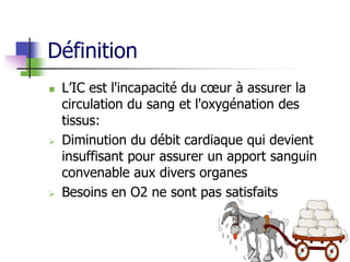 Définition
 L’IC est l'incapacité du cœur à assurer la
circulation du sang et l'oxygénation des
tissus:
 Diminution du débit cardiaque qui devient
insuffisant pour assurer un apport sanguin
convenable aux divers organes
 Besoins en O2 ne sont pas satisfaits
 