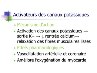 Activateurs des canaux potassiques
 Mécanisme d’action
 Activation des canaux potassiques →
sortie K+ → ↓ rentrée calcium→
relaxation des fibres musculaires lisses
 Effets pharmacologiques
 Vasodilatation artérielle et coronaire
 Améliore l’oxygénation du myocarde
 
