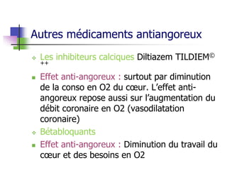 Autres médicaments antiangoreux
 Les inhibiteurs calciques Diltiazem TILDIEM©
++
 Effet anti-angoreux : surtout par diminution
de la conso en O2 du cœur. L’effet anti-
angoreux repose aussi sur l’augmentation du
débit coronaire en O2 (vasodilatation
coronaire)
 Bétabloquants
 Effet anti-angoreux : Diminution du travail du
cœur et des besoins en O2
 