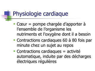 Physiologie cardiaque
 Cœur = pompe chargée d’apporter à
l’ensemble de l’organisme les
nutriments et l’oxygène dont il a besoin
 Contractions cardiaques 60 à 80 fois par
minute chez un sujet au repos
 Contractions cardiaques = activité
automatique, induite par des décharges
électriques régulières
 