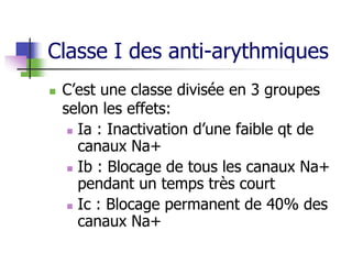 Classe I des anti-arythmiques
 C’est une classe divisée en 3 groupes
selon les effets:
 Ia : Inactivation d’une faible qt de
canaux Na+
 Ib : Blocage de tous les canaux Na+
pendant un temps très court
 Ic : Blocage permanent de 40% des
canaux Na+
 