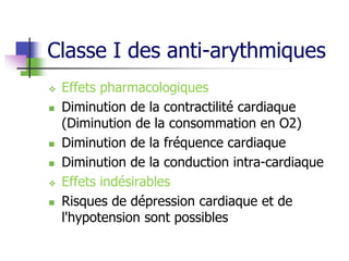 Classe I des anti-arythmiques
 Effets pharmacologiques
 Diminution de la contractilité cardiaque
(Diminution de la consommation en O2)
 Diminution de la fréquence cardiaque
 Diminution de la conduction intra-cardiaque
 Effets indésirables
 Risques de dépression cardiaque et de
l'hypotension sont possibles
 
