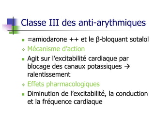 Classe III des anti-arythmiques
 =amiodarone ++ et le β-bloquant sotalol
 Mécanisme d’action
 Agit sur l’excitabilité cardiaque par
blocage des canaux potassiques 
ralentissement
 Effets pharmacologiques
 Diminution de l’excitabilité, la conduction
et la fréquence cardiaque
 