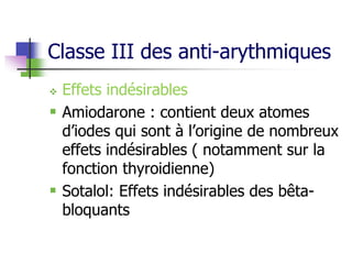 Classe III des anti-arythmiques
 Effets indésirables
 Amiodarone : contient deux atomes
d’iodes qui sont à l’origine de nombreux
effets indésirables ( notamment sur la
fonction thyroidienne)
 Sotalol: Effets indésirables des bêta-
bloquants
 