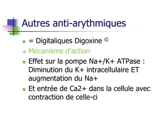 Autres anti-arythmiques
 = Digitaliques Digoxine ©
 Mécanisme d’action
 Effet sur la pompe Na+/K+ ATPase :
Diminution du K+ intracellulaire ET
augmentation du Na+
 Et entrée de Ca2+ dans la cellule avec
contraction de celle-ci
 