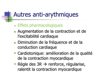 Autres anti-arythmiques
 Effets pharmacologiques
 Augmentation de la contraction et de
l’excitabilité cardiaque
 Diminution de la fréquence et de la
conduction cardiaque
 Cardiotonique: amélioration de la qualité
de la contraction myocardique
 Règle des 3R  renforce, régularise,
ralentit la contraction myocardique
 