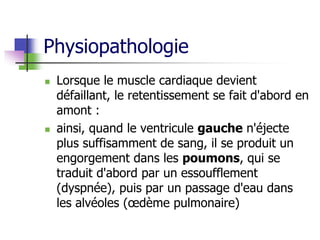 Physiopathologie
 Lorsque le muscle cardiaque devient
défaillant, le retentissement se fait d'abord en
amont :
 ainsi, quand le ventricule gauche n'éjecte
plus suffisamment de sang, il se produit un
engorgement dans les poumons, qui se
traduit d'abord par un essoufflement
(dyspnée), puis par un passage d'eau dans
les alvéoles (œdème pulmonaire)
 