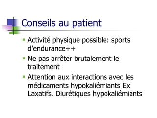 Conseils au patient
 Activité physique possible: sports
d’endurance++
 Ne pas arrêter brutalement le
traitement
 Attention aux interactions avec les
médicaments hypokaliémiants Ex
Laxatifs, Diurétiques hypokaliémiants
 