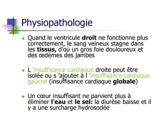 Physiopathologie
 Quand le ventricule droit ne fonctionne plus
correctement, le sang veineux stagne dans
les tissus, d'où un gros foie douloureux et
des œdèmes des jambes
 L ’insuffisance cardiaque droite peut être
isolée ou s ’ajouter à l ’insuffisance cardiaque
gauche (insuffisance cardiaque globale)
 Un cœur insuffisant ne parvient plus à
éliminer l'eau et le sel: la diurèse baisse et il
y a une surcharge hydrosodée
 