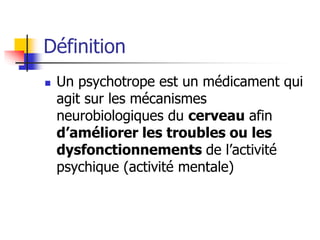 Définition
 Un psychotrope est un médicament qui
agit sur les mécanismes
neurobiologiques du cerveau afin
d’améliorer les troubles ou les
dysfonctionnements de l’activité
psychique (activité mentale)
 