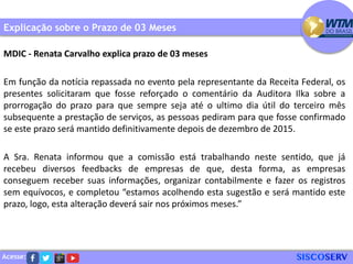 Acesse:
Explicação sobre o Prazo de 03 Meses
MDIC - Renata Carvalho explica prazo de 03 meses
Em função da notícia repassada no evento pela representante da Receita Federal, os
presentes solicitaram que fosse reforçado o comentário da Auditora Ilka sobre a
prorrogação do prazo para que sempre seja até o ultimo dia útil do terceiro mês
subsequente a prestação de serviços, as pessoas pediram para que fosse confirmado
se este prazo será mantido definitivamente depois de dezembro de 2015.
A Sra. Renata informou que a comissão está trabalhando neste sentido, que já
recebeu diversos feedbacks de empresas de que, desta forma, as empresas
conseguem receber suas informações, organizar contabilmente e fazer os registros
sem equívocos, e completou “estamos acolhendo esta sugestão e será mantido este
prazo, logo, esta alteração deverá sair nos próximos meses.”
 