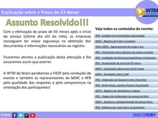 Acesse:
Com a efetivação do prazo de 03 meses após o início
do serviço (último dia útil do mês), as empresas
conseguem ter maior segurança na obtenção dos
documentos e informações necessárias ao registro.
Ficaremos atentos a publicação desta alteração e lhe
avisaremos assim que ocorrer.
A WTM do Brasil parabeniza a FIESP pela condução do
evento e também as representantes do MDIC e RFB
pela qualidade das respostas e pelo compromisso na
orientação dos participantes!
Explicação sobre o Prazo de 03 Meses
RFB - Cuidado com orientações equivocadas
MDIC - Registro de Frete x Incoterm
RFB e MDIC - Agenciamento de Carga e SCs
RFB - Invalidade de Denúncia Espontânea no Siscoserv
RFB - Perpetuação do prazo de 03 meses
MDIC – Explicação sobre prazo de 03 meses
RFB - Orientação sobre registros em atraso e multas
MDIC - Novidades sobre o NIF
RFB - Integração do Siscoserv com o Siscomex
RFB - Notas fiscais, paraísos fiscais e fiscalização
MDIC - Registro de reembolsos e rateios
RFB - Viagem de colaborador de pessoa jurídica
MDIC - Dispensa e obrigatoriedade de pessoa física
RFB - Software por meio físico ou download
Veja todos os conteúdos do evento:
 