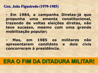 ERA O FIM DA DITADURA MILITAR!
- Em 1984, a campanha Diretas-já que
propunha uma ementa constitucional,
trazendo de voltas eleições diretas, não
teve sucesso, mesmo com uma grande
mobilização popular;
- Mas, em 1985 os militares não
apresentaram candidato e dois civis
concorreram à presidência.
Gen. João Figueiredo (1979-1985)
 