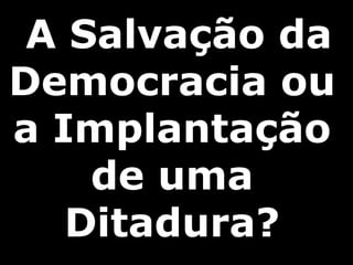 A Salvação da
Democracia ou
a Implantação
de uma
Ditadura?
 