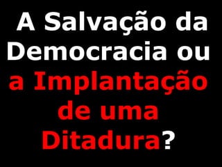 A Salvação da
Democracia ou
a Implantação
de uma
Ditadura?
 