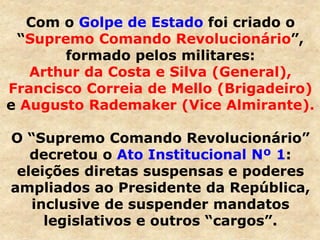 Com o Golpe de Estado foi criado o
“Supremo Comando Revolucionário”,
formado pelos militares:
Arthur da Costa e Silva (General),
Francisco Correia de Mello (Brigadeiro)
e Augusto Rademaker (Vice Almirante).
O “Supremo Comando Revolucionário”
decretou o Ato Institucional Nº 1:
eleições diretas suspensas e poderes
ampliados ao Presidente da República,
inclusive de suspender mandatos
legislativos e outros “cargos”.
 