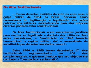 Os Atos Institucionais
... foram decretos emitidos durante os anos após o
golpe militar de 1964 no Brasil. Serviram como
mecanismos de legitimação e legalização das ações
políticas dos militares, estabelecendo para eles próprios
diversos poderes extra constitucionais.
Os Atos Institucionais eram mecanismos jurídicos
para manter na legalidade o domínio dos militares. Sem
estes mecanismos, a Constituição de 1946 tornaria
inexecutável o regime militar, daí a necessidade de
substituí-la por decretos mandados cumprir.
Entre 1964 a 1969 foram decretados 17 atos
institucionais regulamentados por 104 atos
complementares. O governo divulgou que seu objetivo era
combater a "corrupção e a subversão".
 