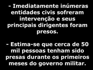 - Imediatamente inúmeras
entidades civis sofreram
intervenção e seus
principais dirigentes foram
presos.
- Estima-se que cerca de 50
mil pessoas tenham sido
presas durante os primeiros
meses do governo militar.
 