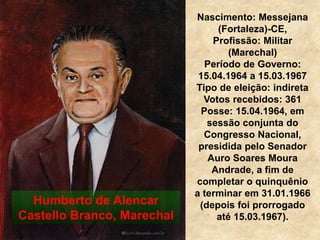 Nascimento: Messejana
(Fortaleza)-CE,
Profissão: Militar
(Marechal)
Período de Governo:
15.04.1964 a 15.03.1967
Tipo de eleição: indireta
Votos recebidos: 361
Posse: 15.04.1964, em
sessão conjunta do
Congresso Nacional,
presidida pelo Senador
Auro Soares Moura
Andrade, a fim de
completar o quinquênio
a terminar em 31.01.1966
(depois foi prorrogado
até 15.03.1967).
Humberto de Alencar
Castello Branco, Marechal
 