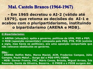 Mal. Castelo Branco (1964-1967)
- Em 1965 decretou o AI-2 (válido até
1979), que retoma as decisões do AI-1 e
acabou com o pluripartidarismo, instituindo
o bipartidarismo (ARENA e MDB).
O Bipartidarismo:
 ARENA (situação): apóia o governo, políticos da UDN, PSD e PSP;
 MDB (oposição consentida): composta pelo PSD, PTB, PCB (extinto
a sigla, mas havia os políticos), era uma oposição comportada que
não colocava obstáculos ao governo.
Obs.:
- ARENA: Delfim Neto, Marco Maciel, ACM, Frederico Campos, Júlio
Campos, Paulo Maluf... Surge daí o PDSPFLDEM;
- MDB: Itamar Franco, FHC, Mário Covas, Brizola, Miguel Arraes, Íris
Resende, Dante de Oliveira, Bezerra... O PMDB e o PSDB surgem daí.
 