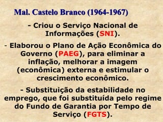 - Criou o Serviço Nacional de
Informações (SNI).
- Elaborou o Plano de Ação Econômica do
Governo (PAEG), para eliminar a
inflação, melhorar a imagem
(econômica) externa e estimular o
crescimento econômico.
- Substituição da estabilidade no
emprego, que foi substituída pelo regime
do Fundo de Garantia por Tempo de
Serviço (FGTS).
Mal. Castelo Branco (1964-1967)
 