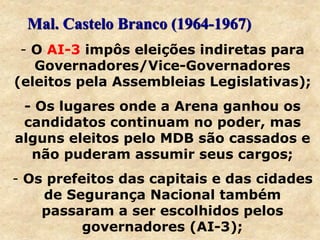 - O AI-3 impôs eleições indiretas para
Governadores/Vice-Governadores
(eleitos pela Assembleias Legislativas);
- Os lugares onde a Arena ganhou os
candidatos continuam no poder, mas
alguns eleitos pelo MDB são cassados e
não puderam assumir seus cargos;
- Os prefeitos das capitais e das cidades
de Segurança Nacional também
passaram a ser escolhidos pelos
governadores (AI-3);
Mal. Castelo Branco (1964-1967)
 