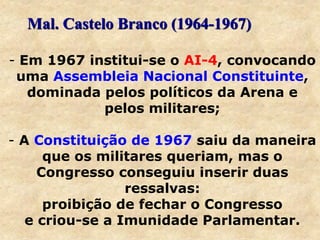- Em 1967 institui-se o AI-4, convocando
uma Assembleia Nacional Constituinte,
dominada pelos políticos da Arena e
pelos militares;
- A Constituição de 1967 saiu da maneira
que os militares queriam, mas o
Congresso conseguiu inserir duas
ressalvas:
proibição de fechar o Congresso
e criou-se a Imunidade Parlamentar.
Mal. Castelo Branco (1964-1967)
 
