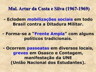 - Eclodem mobilizações sociais em todo
Brasil contra a Ditadura Militar.
- Forma-se a “Frente Ampla” com alguns
políticos tradicionais.
- Ocorrem passeatas em diversos locais,
greves em Osasco e Contagem,
manifestação da UNE
(União Nacional dos Estudantes).
Mal. Artur da Costa e Silva (1967-1969)
 
