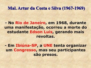 - No Rio de Janeiro, em 1968, durante
uma manifestação, ocorreu a morte do
estudante Edson Luís, gerando mais
revoltas.
- Em Ibiúna-SP, a UNE tenta organizar
um Congresso, mas seu participantes
são presos.
Mal. Artur da Costa e Silva (1967-1969)
 